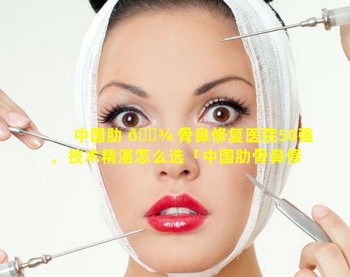 中国肋 🌾 骨鼻修复医院50强，技术精湛怎么选「中国肋骨鼻修复医 🌹 院50强,技术精湛怎么选」